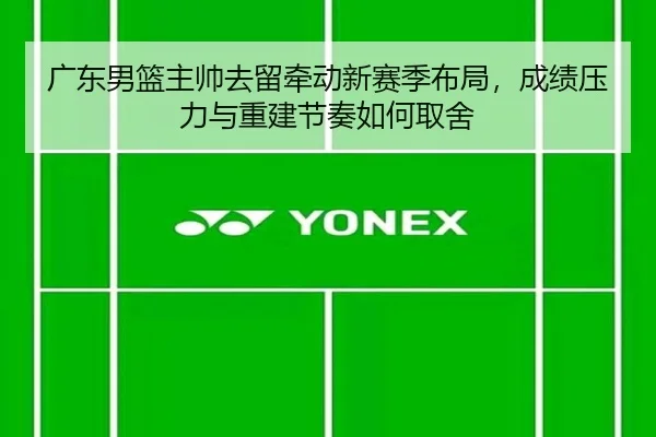 广东男篮主帅去留牵动新赛季布局，成绩压力与重建节奏如何取舍
