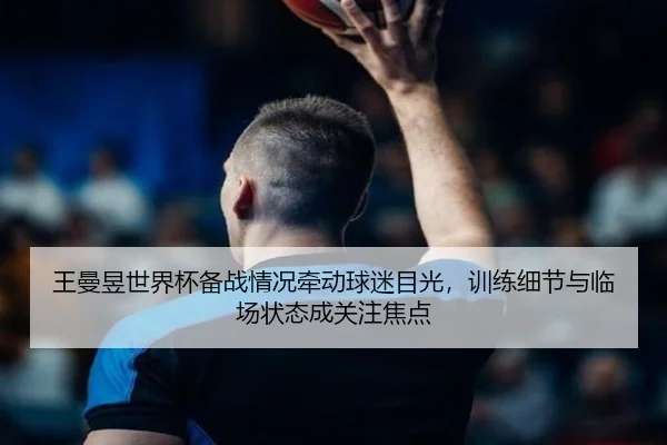 王曼昱世界杯备战情况牵动球迷目光，训练细节与临场状态成关注焦点
