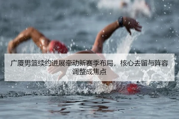广厦男篮续约进展牵动新赛季布局，核心去留与阵容调整成焦点